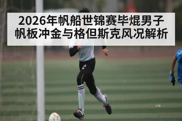 2026年帆船世锦赛毕焜男子帆板冲金与格但斯克风况解析